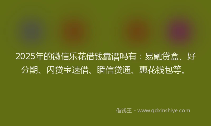 2025年的微信乐花借钱靠谱吗有：易融贷盒、好分期、闪贷宝速借、瞬信贷通、惠花钱包等。