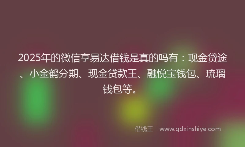 2025年的微信享易达借钱是真的吗有：现金贷途、小金鹤分期、现金贷款王、融悦宝钱包、琉璃钱包等。