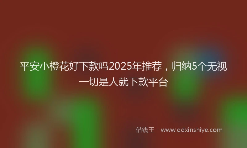 平安小橙花好下款吗2025年推荐，归纳5个无视一切是人就下款平台