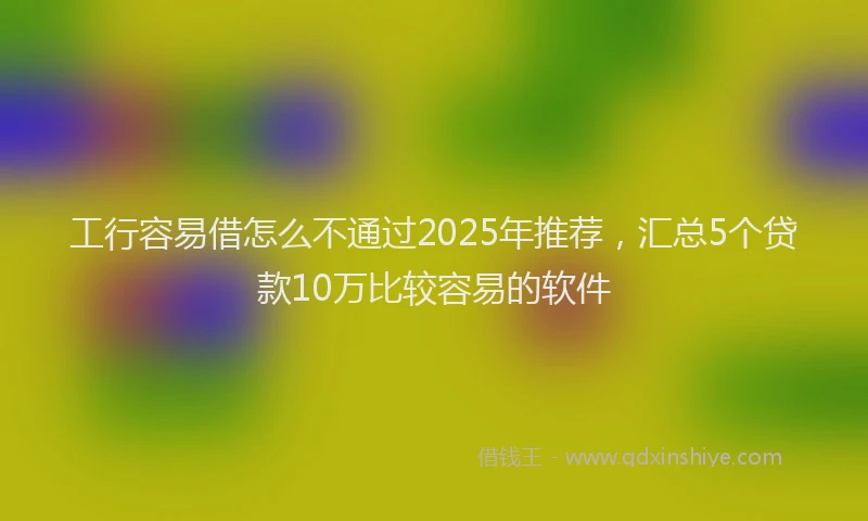 工行容易借怎么不通过2025年推荐，汇总5个贷款10万比较容易的软件