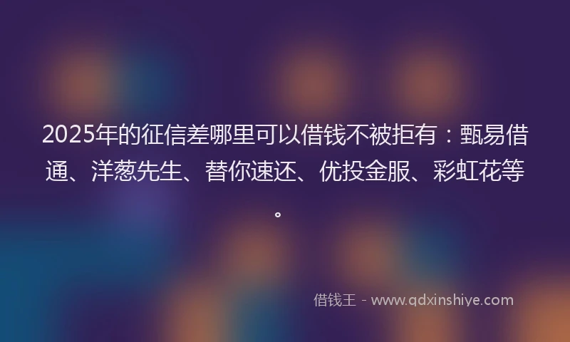 2025年的征信差哪里可以借钱不被拒有：甄易借通、洋葱先生、替你速还、优投金服、彩虹花等。