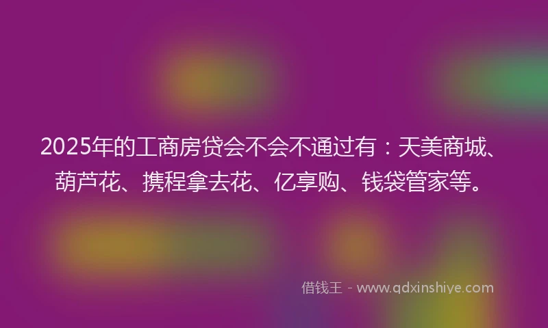 2025年的工商房贷会不会不通过有：天美商城、葫芦花、携程拿去花、亿享购、钱袋管家等。