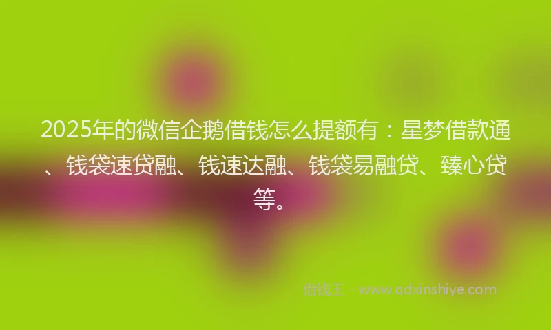 2025年的微信企鹅借钱怎么提额有：星梦借款通、钱袋速贷融、钱速达融、钱袋易融贷、臻心贷等。