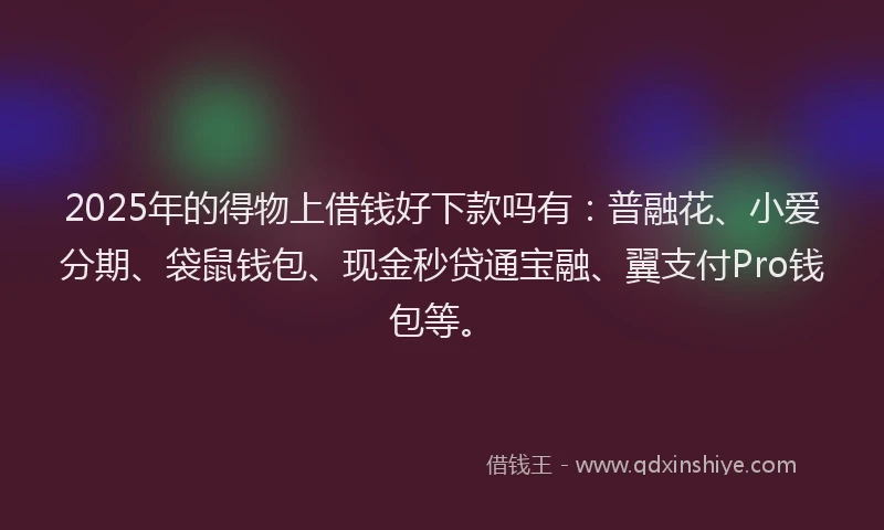 2025年的得物上借钱好下款吗有：普融花、小爱分期、袋鼠钱包、现金秒贷通宝融、翼支付Pro钱包等。