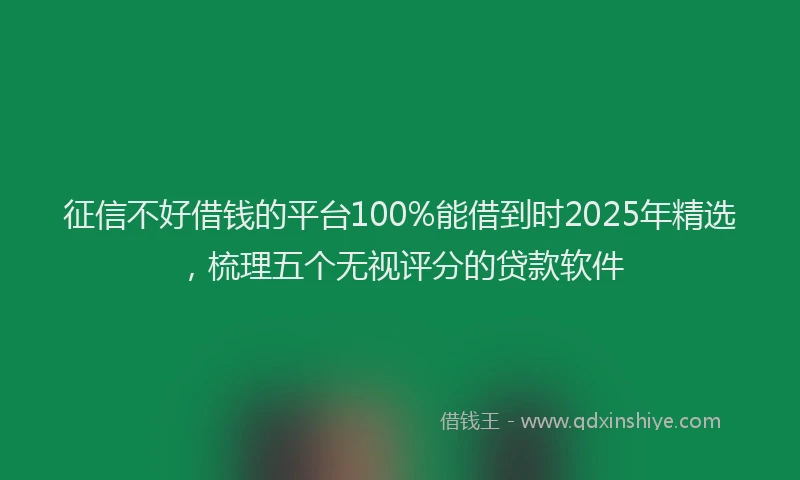 征信不好借钱的平台100%能借到时2025年精选，梳理五个无视评分的贷款软件