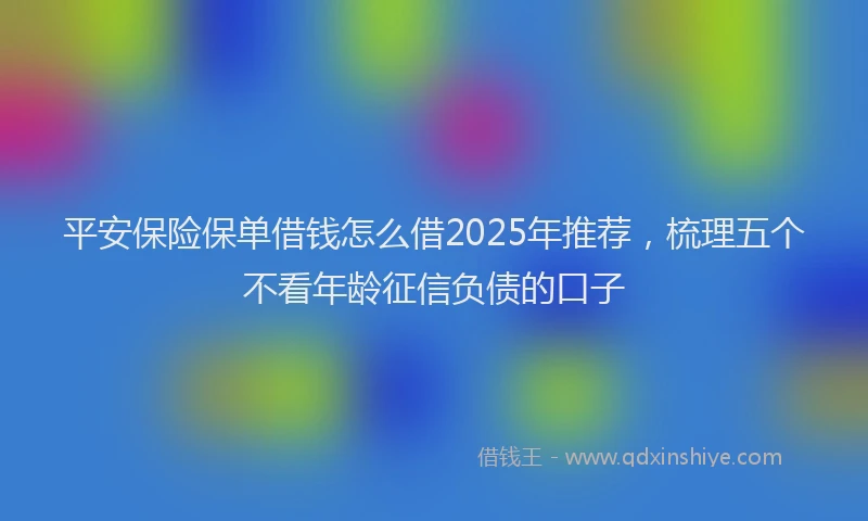 平安保险保单借钱怎么借2025年推荐，梳理五个不看年龄征信负债的口子