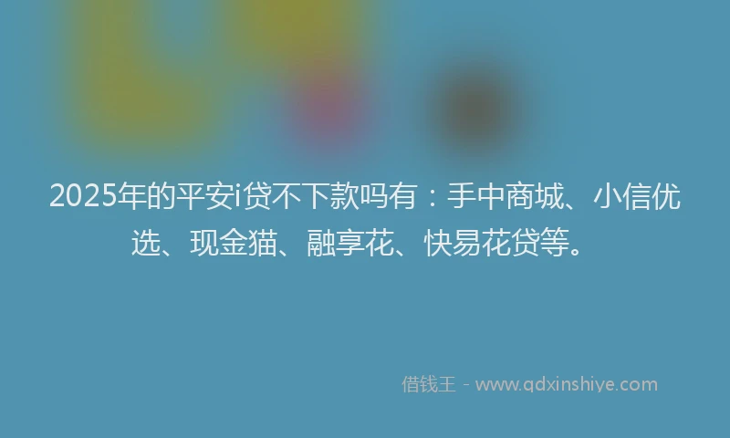2025年的平安i贷不下款吗有：手中商城、小信优选、现金猫、融享花、快易花贷等。