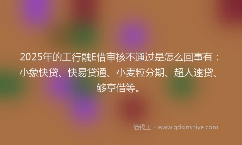 2025年的工行融E借审核不通过是怎么回事有：小象快贷、快易贷通、小麦粒分期、超人速贷、够享借等。