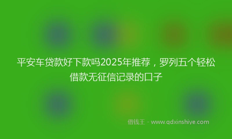 平安车贷款好下款吗2025年推荐，罗列五个轻松借款无征信记录的口子