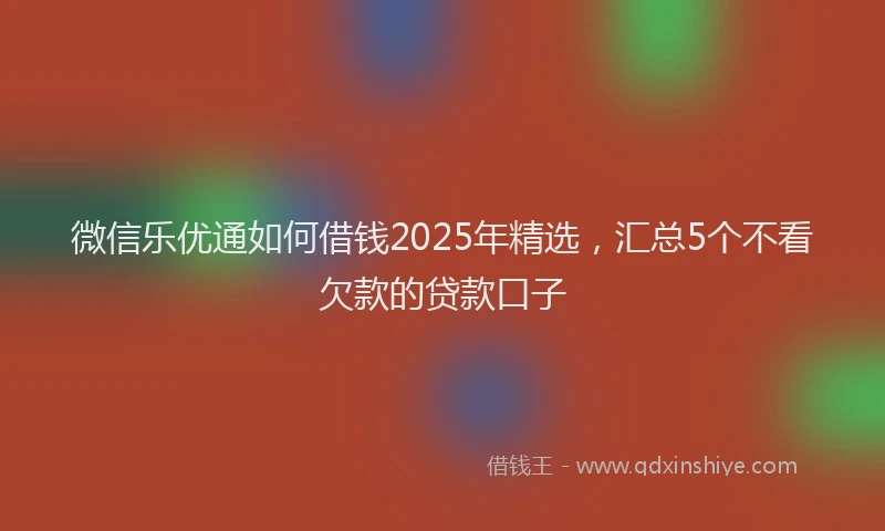 微信乐优通如何借钱2025年精选，汇总5个不看欠款的贷款口子