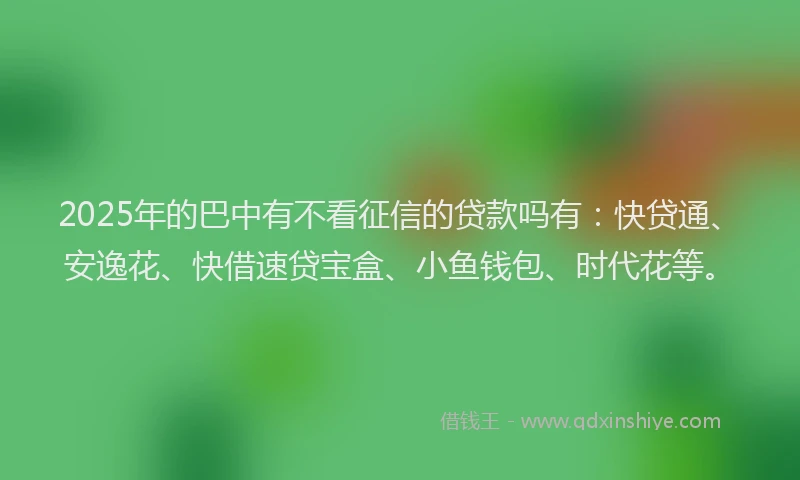 2025年的巴中有不看征信的贷款吗有：快贷通、安逸花、快借速贷宝盒、小鱼钱包、时代花等。