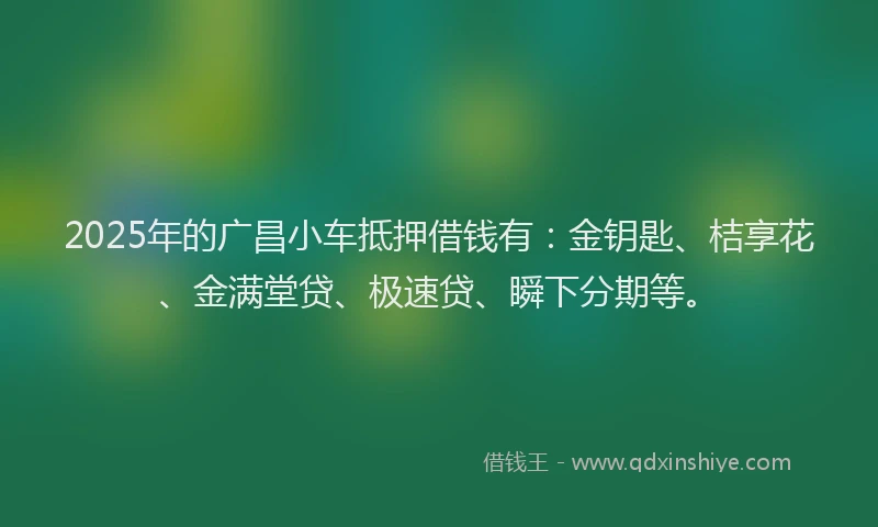 2025年的广昌小车抵押借钱有：金钥匙、桔享花、金满堂贷、极速贷、瞬下分期等。