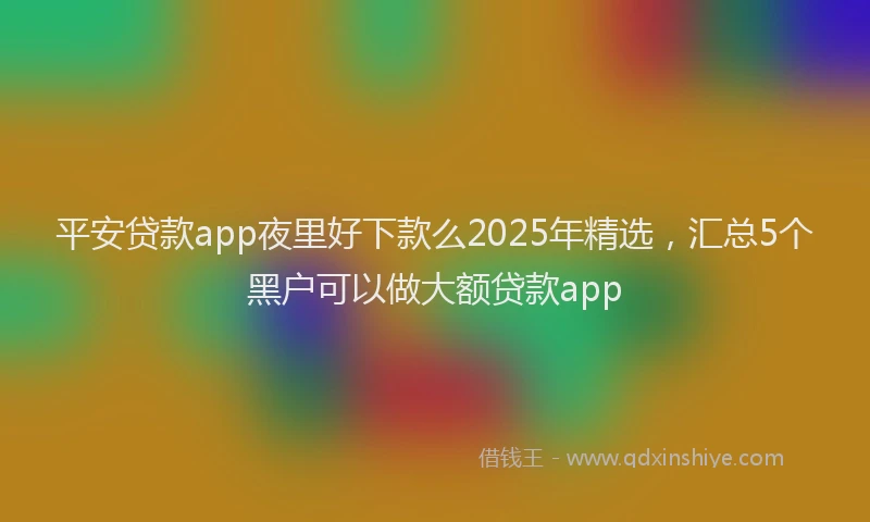 平安贷款app夜里好下款么2025年精选，汇总5个黑户可以做大额贷款app