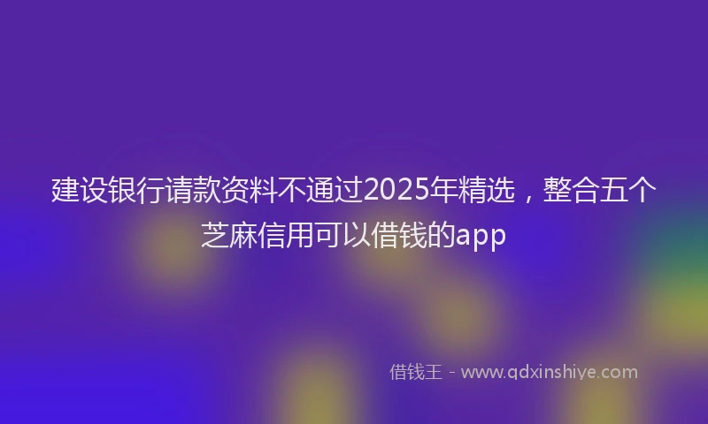建设银行请款资料不通过2025年精选，整合五个芝麻信用可以借钱的app