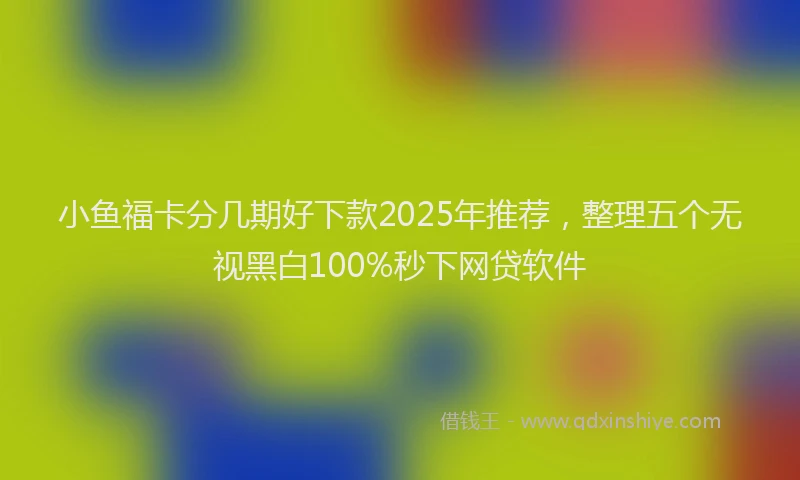 小鱼福卡分几期好下款2025年推荐，整理五个无视黑白100%秒下网贷软件