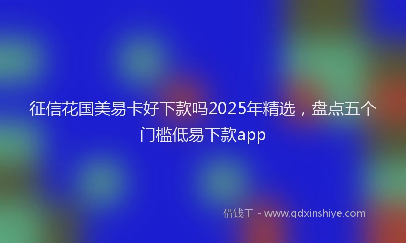 征信花国美易卡好下款吗2025年精选，盘点五个门槛低易下款app