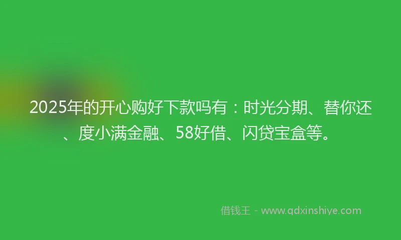 2025年的开心购好下款吗有：时光分期、替你还、度小满金融、58好借、闪贷宝盒等。