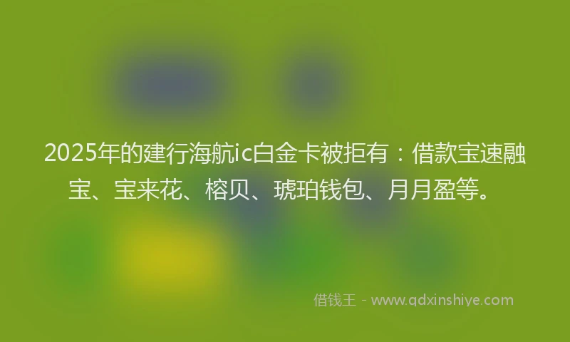 2025年的建行海航ic白金卡被拒有：借款宝速融宝、宝来花、榕贝、琥珀钱包、月月盈等。