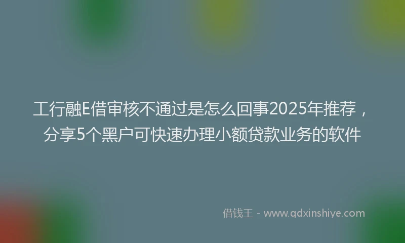 工行融E借审核不通过是怎么回事2025年推荐，分享5个黑户可快速办理小额贷款业务的软件