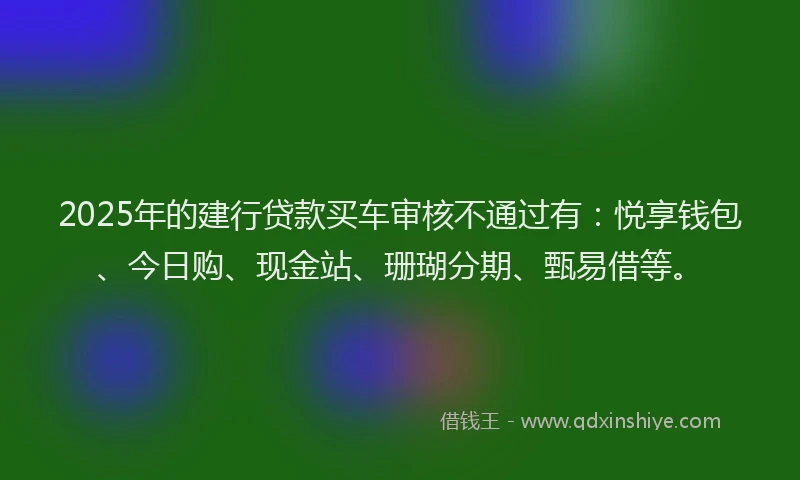 2025年的建行贷款买车审核不通过有：悦享钱包、今日购、现金站、珊瑚分期、甄易借等。