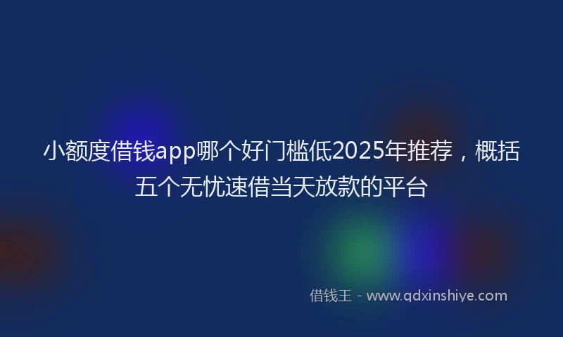 小额度借钱app哪个好门槛低2025年推荐，概括五个无忧速借当天放款的平台