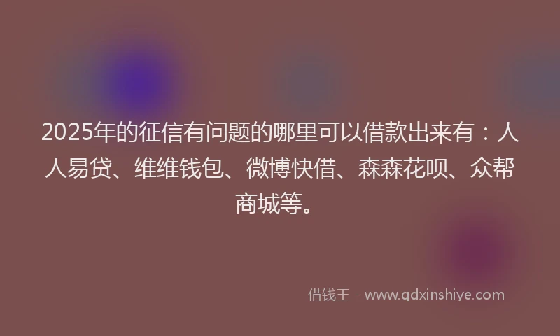 2025年的征信有问题的哪里可以借款出来有：人人易贷、维维钱包、微博快借、森森花呗、众帮商城等。