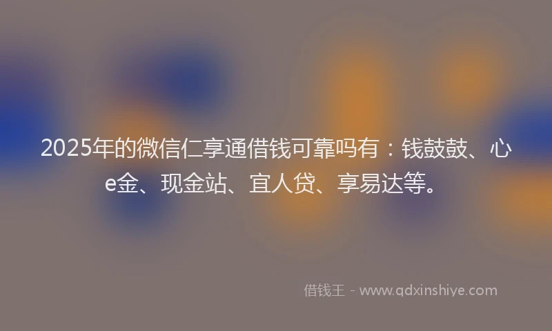 2025年的微信仁享通借钱可靠吗有：钱鼓鼓、心e金、现金站、宜人贷、享易达等。