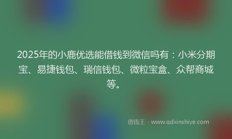 2025年的小鹿优选能借钱到微信吗有：小米分期宝、易捷钱包、瑞信钱包、微粒宝盒、众帮商城等。