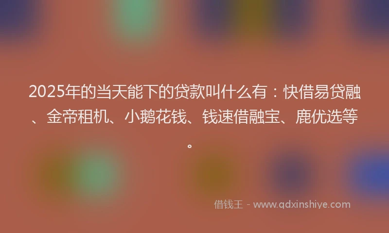 2025年的当天能下的贷款叫什么有：快借易贷融、金帝租机、小鹅花钱、钱速借融宝、鹿优选等。