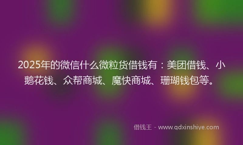 2025年的微信什么微粒货借钱有：美团借钱、小鹅花钱、众帮商城、魔快商城、珊瑚钱包等。