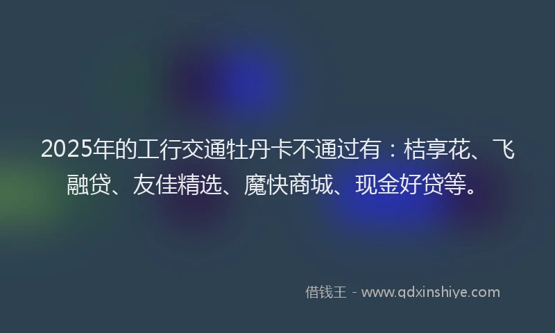 2025年的工行交通牡丹卡不通过有：桔享花、飞融贷、友佳精选、魔快商城、现金好贷等。
