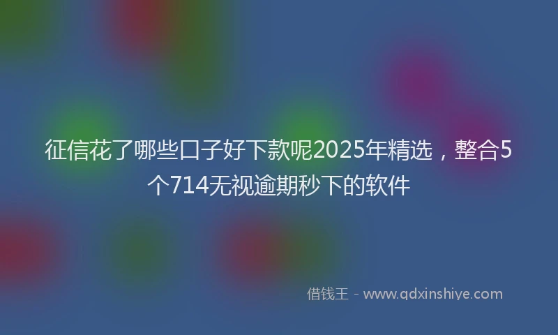 征信花了哪些口子好下款呢2025年精选，整合5个714无视逾期秒下的软件