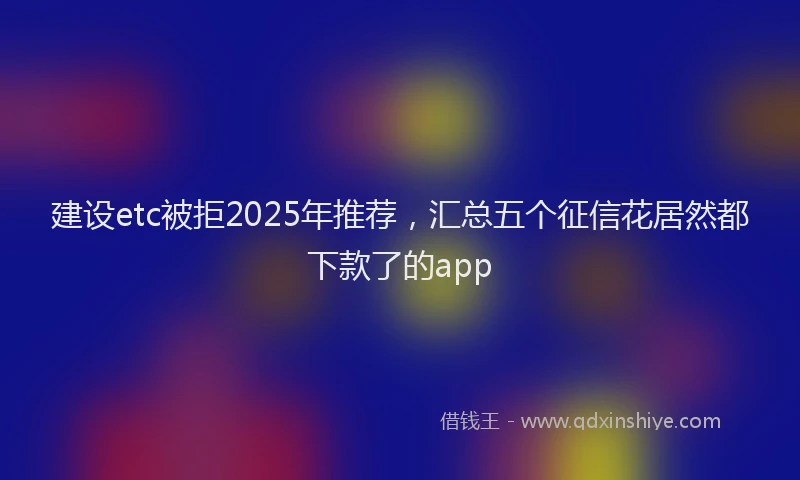 建设etc被拒2025年推荐，汇总五个征信花居然都下款了的app
