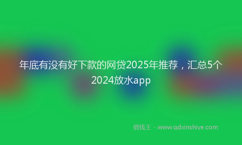 年底有没有好下款的网贷2025年推荐，汇总5个2024放水app
