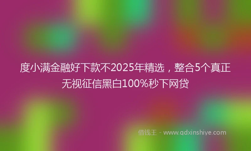 度小满金融好下款不2025年精选，整合5个真正无视征信黑白100%秒下网贷