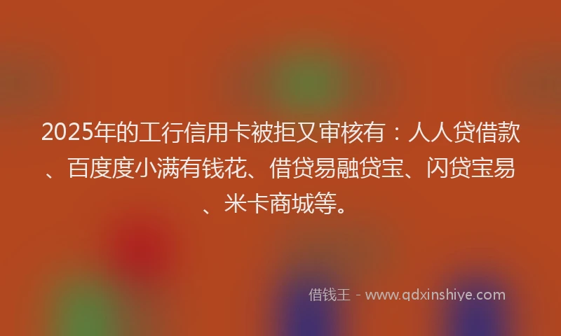 2025年的工行信用卡被拒又审核有：人人贷借款、百度度小满有钱花、借贷易融贷宝、闪贷宝易、米卡商城等。