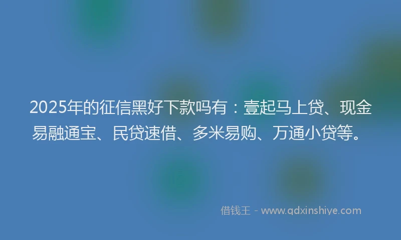 2025年的征信黑好下款吗有：壹起马上贷、现金易融通宝、民贷速借、多米易购、万通小贷等。