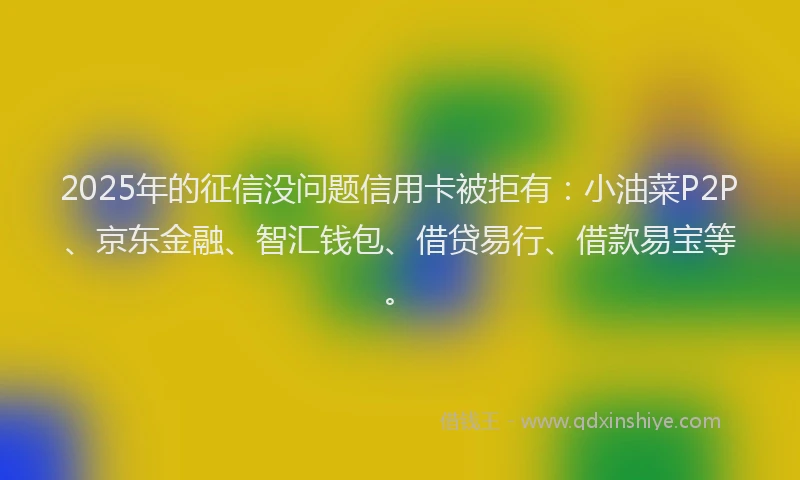 2025年的征信没问题信用卡被拒有：小油菜P2P、京东金融、智汇钱包、借贷易行、借款易宝等。
