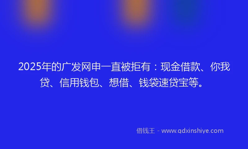 2025年的广发网申一直被拒有：现金借款、你我贷、信用钱包、想借、钱袋速贷宝等。