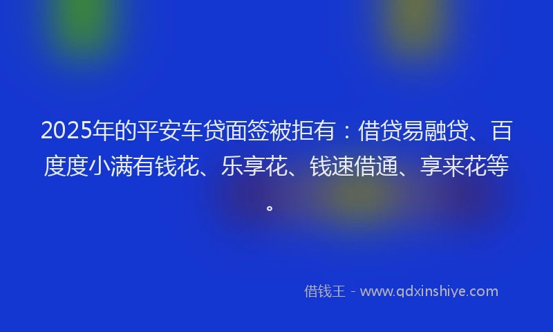 2025年的平安车贷面签被拒有：借贷易融贷、百度度小满有钱花、乐享花、钱速借通、享来花等。