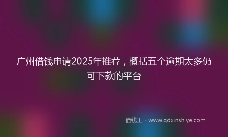 广州借钱申请2025年推荐，概括五个逾期太多仍可下款的平台