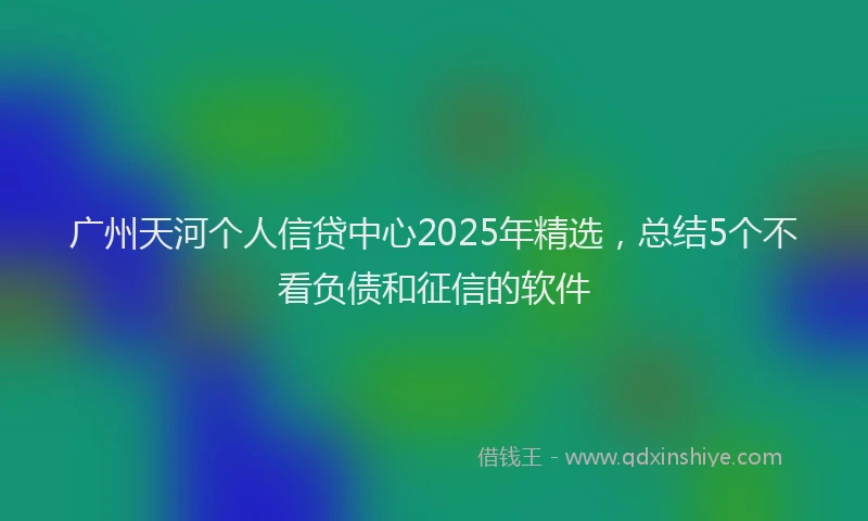 广州天河个人信贷中心2025年精选，总结5个不看负债和征信的软件