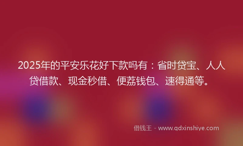 2025年的平安乐花好下款吗有：省时贷宝、人人贷借款、现金秒借、便荔钱包、速得通等。