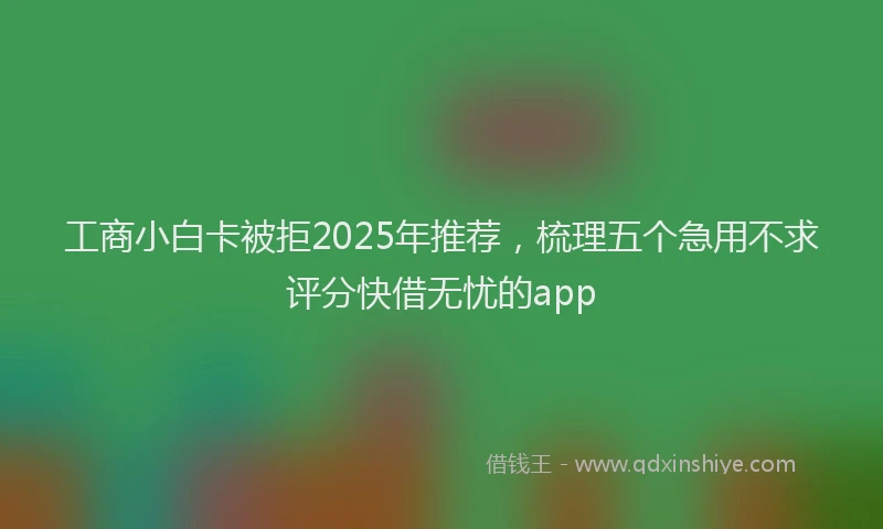 工商小白卡被拒2025年推荐，梳理五个急用不求评分快借无忧的app