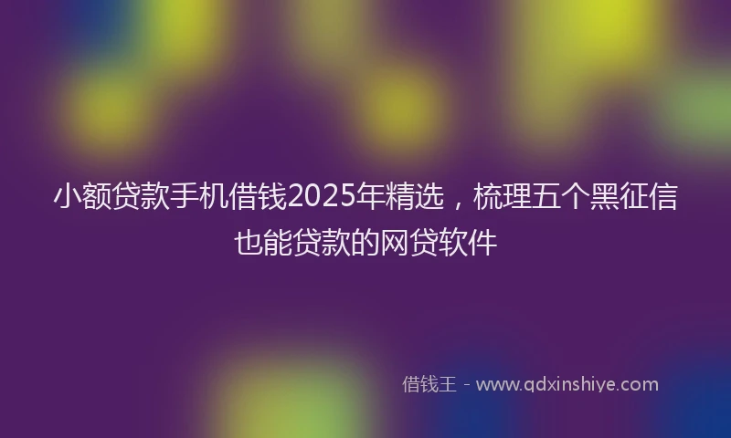 小额贷款手机借钱2025年精选，梳理五个黑征信也能贷款的网贷软件