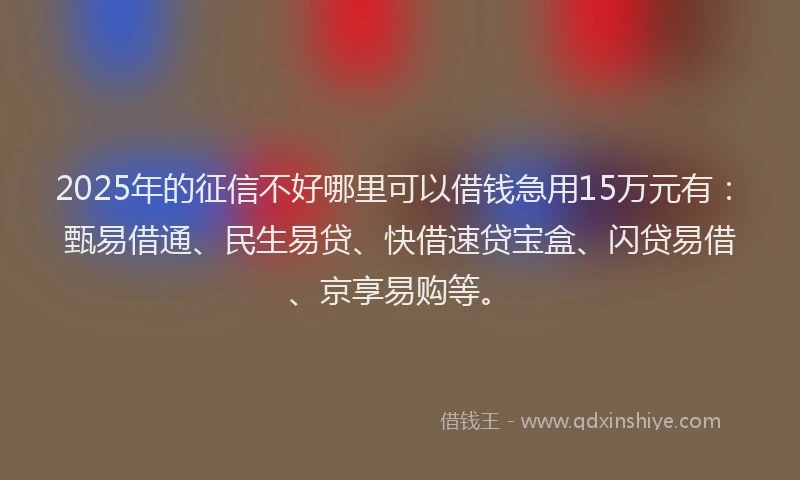 2025年的征信不好哪里可以借钱急用15万元有：甄易借通、民生易贷、快借速贷宝盒、闪贷易借、京享易购等。