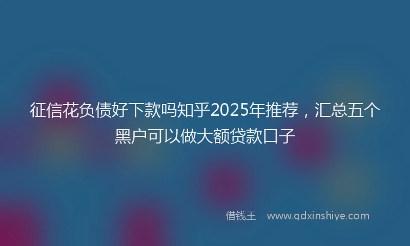 征信花负债好下款吗知乎2025年推荐，汇总五个黑户可以做大额贷款口子