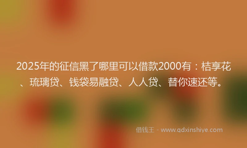 2025年的征信黑了哪里可以借款2000有：桔享花、琉璃贷、钱袋易融贷、人人贷、替你速还等。