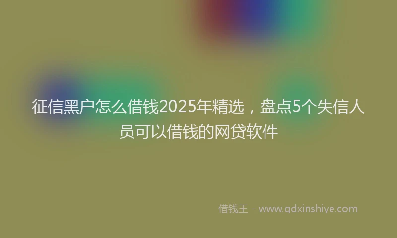 征信黑户怎么借钱2025年精选，盘点5个失信人员可以借钱的网贷软件