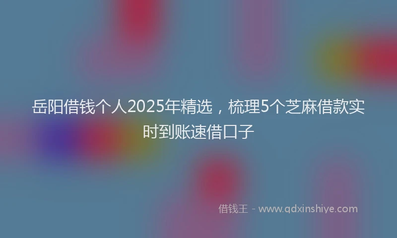 岳阳借钱个人2025年精选，梳理5个芝麻借款实时到账速借口子